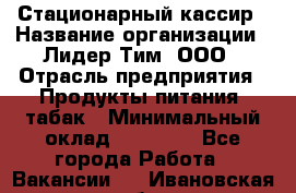 Стационарный кассир › Название организации ­ Лидер Тим, ООО › Отрасль предприятия ­ Продукты питания, табак › Минимальный оклад ­ 23 600 - Все города Работа » Вакансии   . Ивановская обл.